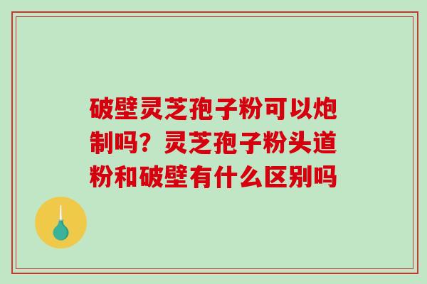 破壁灵芝孢子粉可以炮制吗？灵芝孢子粉头道粉和破壁有什么区别吗
