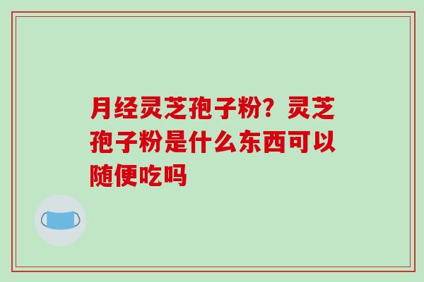 灵芝孢子粉？灵芝孢子粉是什么东西可以随便吃吗