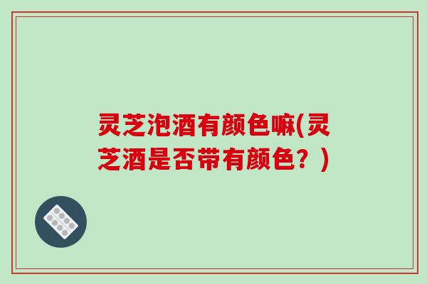 灵芝泡酒有颜色嘛(灵芝酒是否带有颜色？)