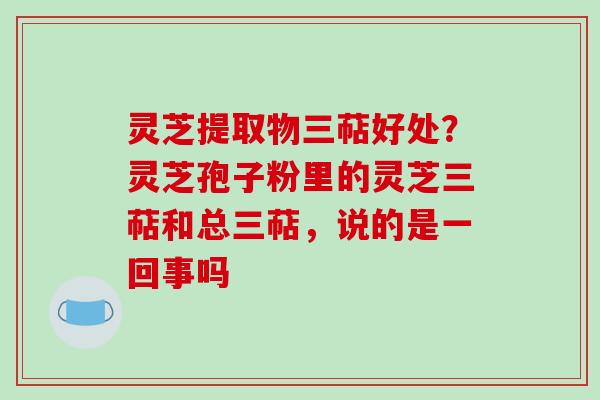 灵芝提取物三萜好处？灵芝孢子粉里的灵芝三萜和总三萜，说的是一回事吗