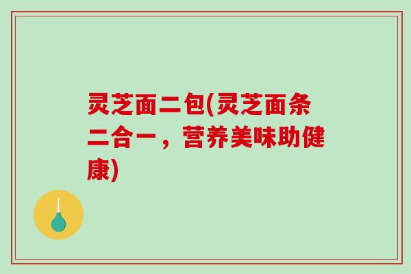 灵芝面二包(灵芝面条二合一,营养美味助健康) 灵芝面二包(灵芝面条二合一,营养美味助健康)