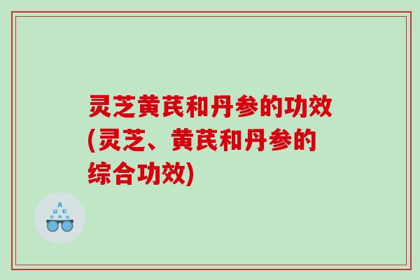 灵芝黄芪和丹参的功效(灵芝、黄芪和丹参的综合功效)