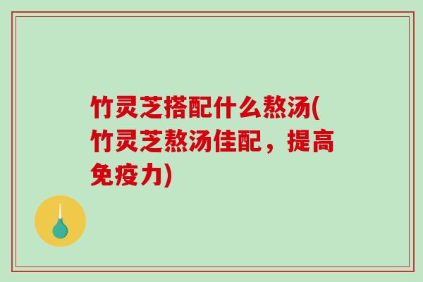 竹灵芝搭配什么熬汤(竹灵芝熬汤佳配，提高免疫力)