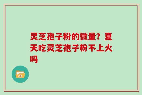 灵芝孢子粉的微量？夏天吃灵芝孢子粉不上火吗
