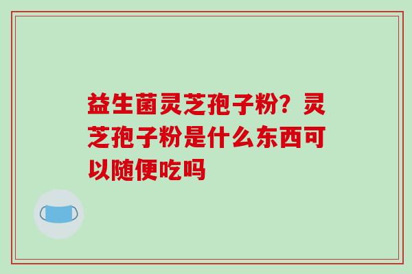 益生菌灵芝孢子粉？灵芝孢子粉是什么东西可以随便吃吗