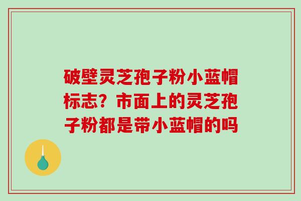 破壁灵芝孢子粉小蓝帽标志?市面上的灵芝孢子粉都是带小蓝帽的吗 破壁灵芝孢子粉小蓝帽标志?市面上的灵芝孢子粉都是带小蓝帽的吗