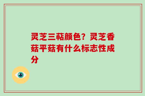 灵芝三萜颜色？灵芝香菇平菇有什么标志性成分