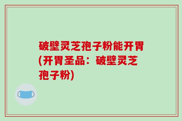 破壁灵芝孢子粉能开胃(开胃圣品：破壁灵芝孢子粉)