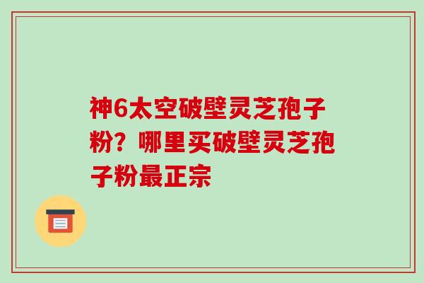 神6太空破壁灵芝孢子粉?哪里买破壁灵芝孢子粉正宗 神6太空破壁灵芝孢子粉?哪里买破壁灵芝孢子粉正宗