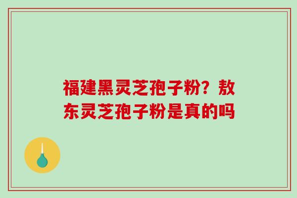 福建黑灵芝孢子粉？敖东灵芝孢子粉是真的吗