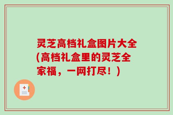 灵芝高档礼盒图片大全(高档礼盒里的灵芝全家福，一网打尽！)