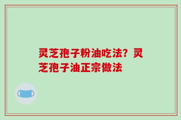 灵芝孢子粉油吃法？灵芝孢子油正宗做法
