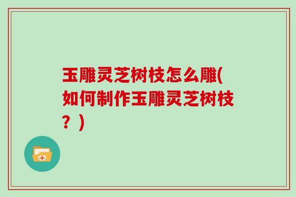 玉雕灵芝树枝怎么雕(如何制作玉雕灵芝树枝？)