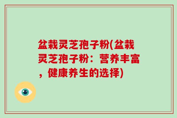 盆栽灵芝孢子粉(盆栽灵芝孢子粉：营养丰富，健康养生的选择)