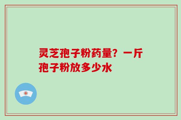 灵芝孢子粉药量？一斤孢子粉放多少水