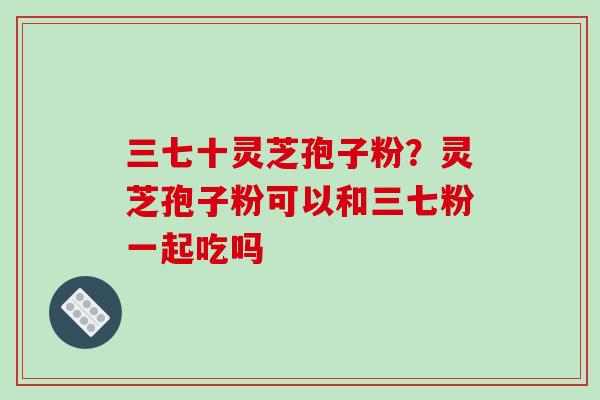 三七十灵芝孢子粉？灵芝孢子粉可以和三七粉一起吃吗