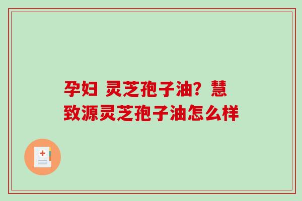 孕妇 灵芝孢子油?慧致源灵芝孢子油怎么样 孕妇 灵芝孢子油?慧致源灵芝孢子油怎么样