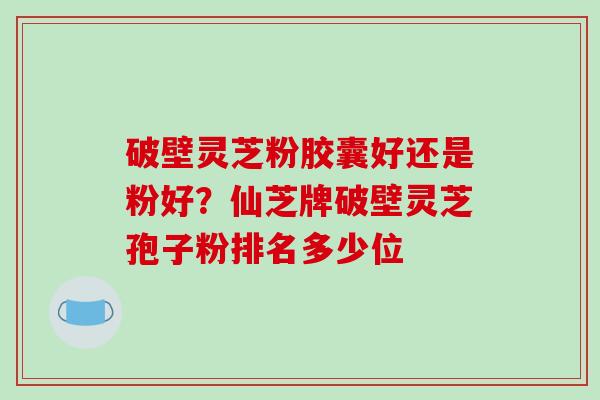 破壁灵芝粉胶囊好还是粉好？仙芝牌破壁灵芝孢子粉排名多少位