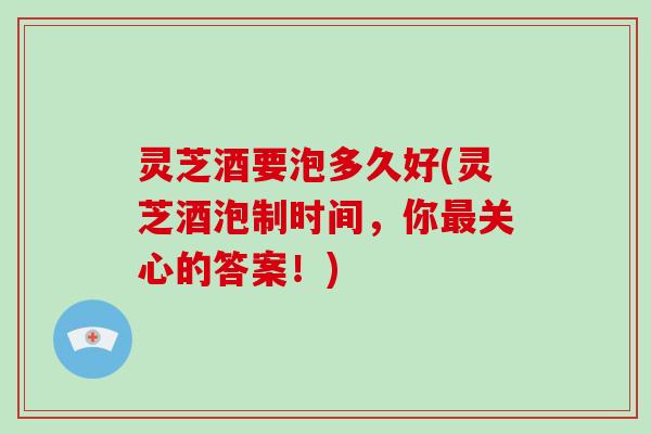 灵芝酒要泡多久好(灵芝酒泡制时间，你关心的答案！)