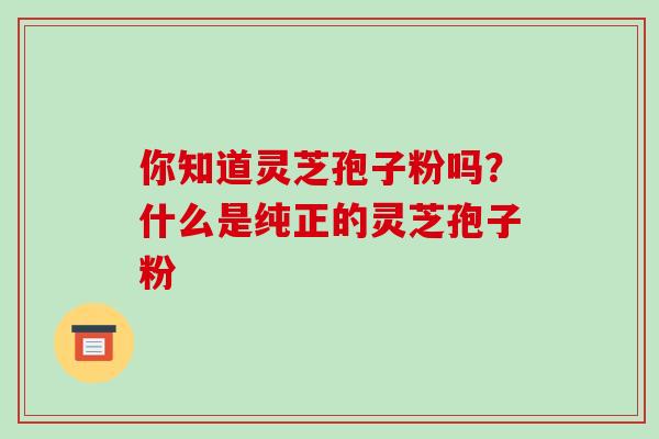 你知道灵芝孢子粉吗?什么是纯正的灵芝孢子粉 你知道灵芝孢子粉吗?什么是纯正的灵芝孢子粉