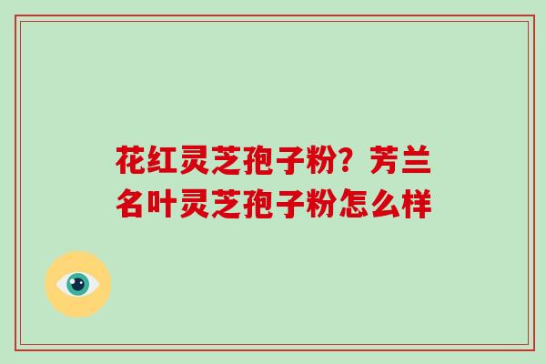 花红灵芝孢子粉？芳兰名叶灵芝孢子粉怎么样