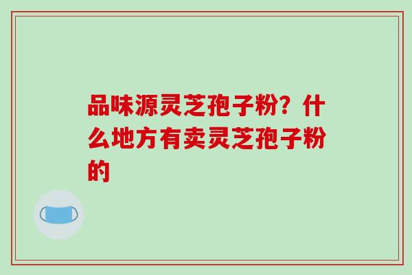 品味源灵芝孢子粉?什么地方有卖灵芝孢子粉的 品味源灵芝孢子粉?什么地方有卖灵芝孢子粉的