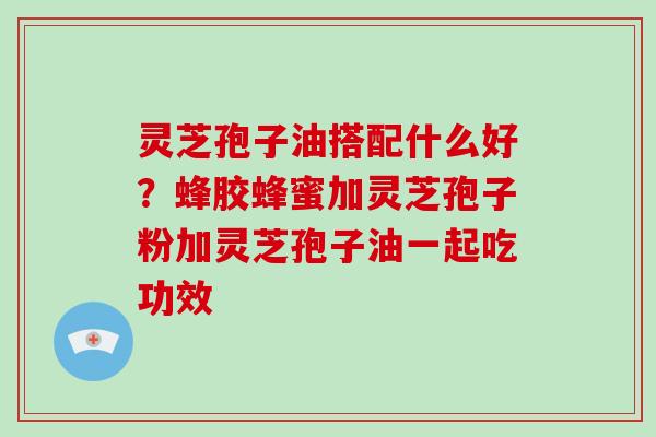 灵芝孢子油搭配什么好？蜂胶蜂蜜加灵芝孢子粉加灵芝孢子油一起吃功效