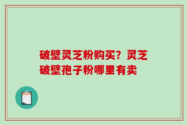 破壁灵芝粉购买？灵芝破壁孢子粉哪里有卖