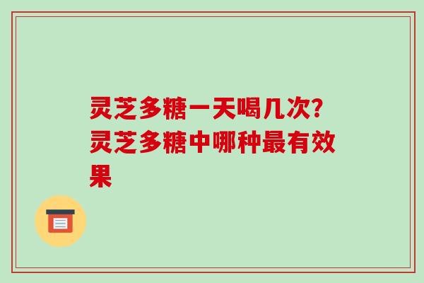 灵芝多糖一天喝几次?灵芝多糖中哪种有效果 灵芝多糖一天喝几次?灵芝多糖中哪种有效果