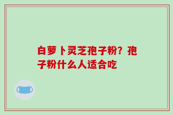 白萝卜灵芝孢子粉？孢子粉什么人适合吃