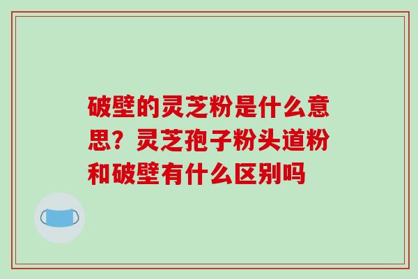 破壁的灵芝粉是什么意思?灵芝孢子粉头道粉和破壁有什么区别吗 破壁的灵芝粉是什么意思?灵芝孢子粉头道粉和破壁有什么区别吗