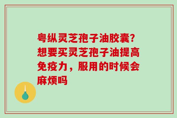 粤纵灵芝孢子油胶囊？想要买灵芝孢子油提高免疫力，服用的时候会麻烦吗