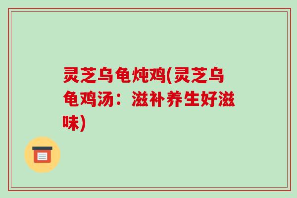 灵芝乌龟炖鸡(灵芝乌龟鸡汤：滋补养生好滋味)