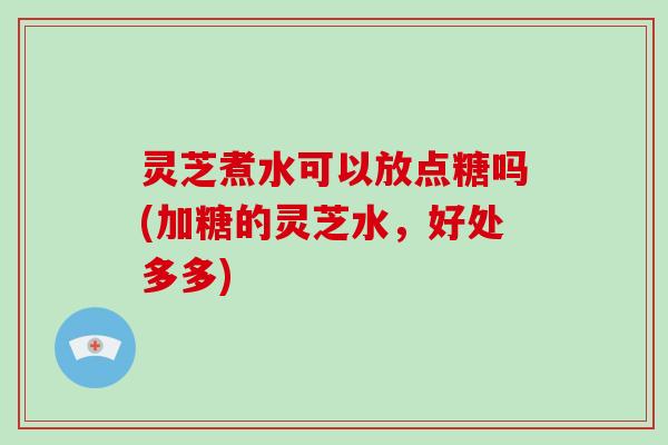 灵芝煮水可以放点糖吗(加糖的灵芝水，好处多多)