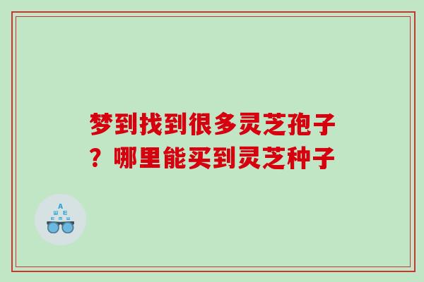 梦到找到很多灵芝孢子?哪里能买到灵芝种子 梦到找到很多灵芝孢子?哪里能买到灵芝种子