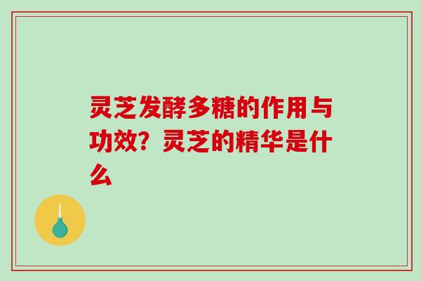灵芝发酵多糖的作用与功效?灵芝的精华是什么 灵芝发酵多糖的作用与功效?灵芝的精华是什么
