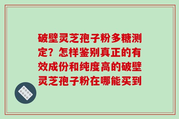 破壁灵芝孢子粉多糖测定？怎样鉴别真正的有效成份和纯度高的破壁灵芝孢子粉在哪能买到
