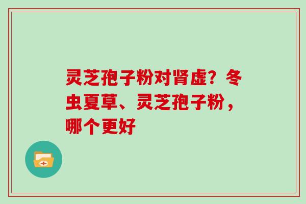 灵芝孢子粉对虚?冬虫夏草、灵芝孢子粉,哪个更好 灵芝孢子粉对虚?冬虫夏草、灵芝孢子粉,哪个更好