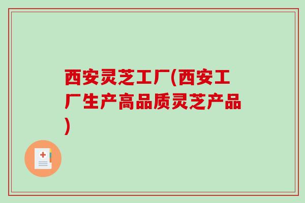 西安灵芝工厂(西安工厂生产高品质灵芝产品)