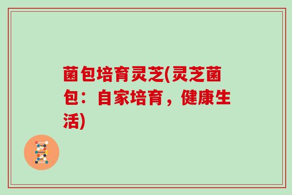 菌包培育灵芝(灵芝菌包：自家培育，健康生活)