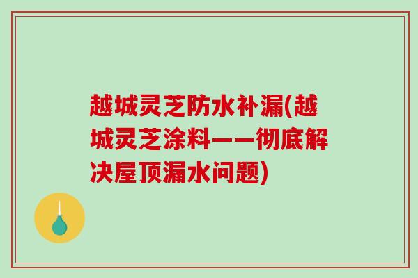 越城灵芝防水补漏(越城灵芝涂料——彻底解决屋顶漏水问题) 越城灵芝防水补漏(越城灵芝涂料——彻底解决屋顶漏水问题)