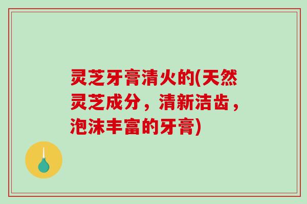 灵芝牙膏清火的(天然灵芝成分，清新洁齿，泡沫丰富的牙膏)