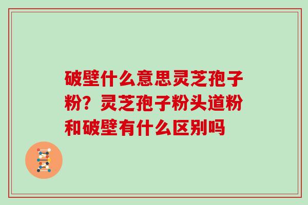 破壁什么意思灵芝孢子粉？灵芝孢子粉头道粉和破壁有什么区别吗