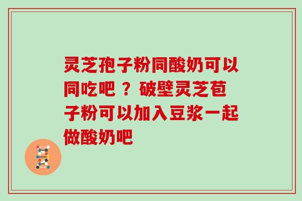 灵芝孢子粉同酸奶可以同吃吧 ？破壁灵芝苞子粉可以加入豆浆一起做酸奶吧