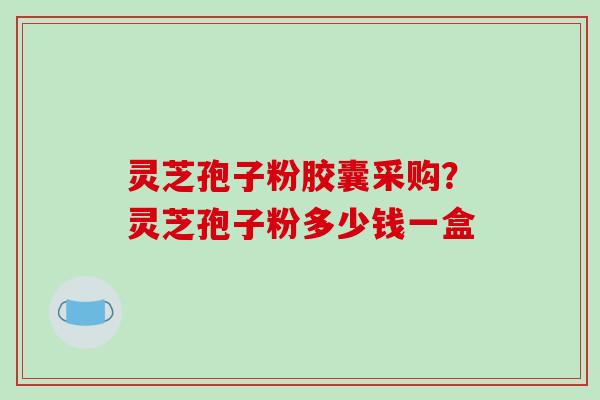 灵芝孢子粉胶囊采购?灵芝孢子粉多少钱一盒 灵芝孢子粉胶囊采购?灵芝孢子粉多少钱一盒