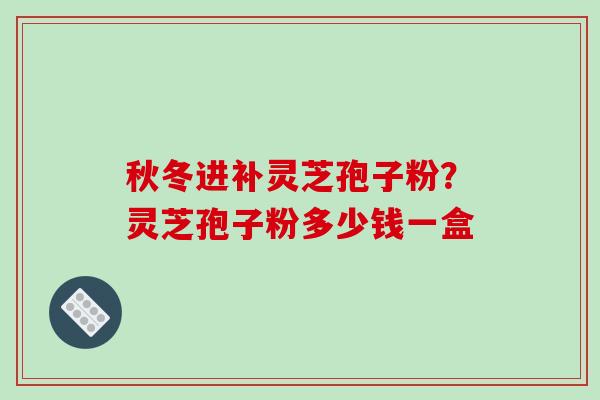 秋冬进补灵芝孢子粉？灵芝孢子粉多少钱一盒