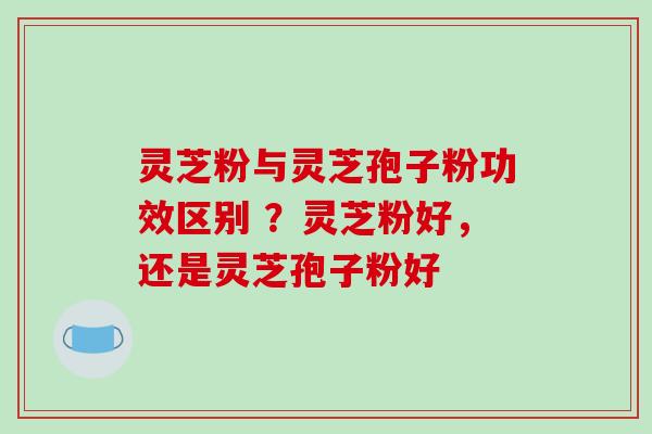 灵芝粉与灵芝孢子粉功效区别 ?灵芝粉好,还是灵芝孢子粉好 灵芝粉与灵芝孢子粉功效区别 ?灵芝粉好,还是灵芝孢子粉好
