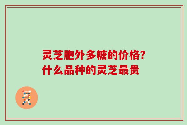 灵芝胞外多糖的价格?什么品种的灵芝贵 灵芝胞外多糖的价格?什么品种的灵芝贵