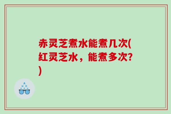 赤灵芝煮水能煮几次(红灵芝水,能煮多次?) 赤灵芝煮水能煮几次(红灵芝水,能煮多次?)