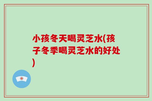 小孩冬天喝灵芝水(孩子冬季喝灵芝水的好处)